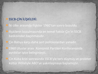 SSCB-ÇİN İLİŞKİLERİ:
İki ülke arasında ilişkiler 1960’tan sonra bozuldu.
İlişkilerin bozulmasında en temel faktör Çin’in SSCB
baskısından kaçınmasıdır.
Çin Batıya karşı daha sert politikalardan yanadır.
1960 Uluslar arası .Komünist Partileri Konferansında
ayrılıklar iyice belirginleşti.
Çin Küba krizi sonrasında SSCB’yle ters düşmüş ve proleter
kültür ihtilaliyle ABD’ye yakınlaşmaya başlamıştır.
 