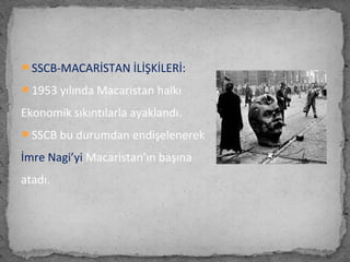 SSCB-MACARİSTAN İLİŞKİLERİ:
1953 yılında Macaristan halkı
Ekonomik sıkıntılarla ayaklandı.
SSCB bu durumdan endişelenerek
İmre Nagi’yi Macaristan’ın başına
atadı.
 