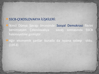 SSCB-ÇEKOSLOVAKYA İLİŞKİLERİ:
İkinci Dünya Savaşı öncesinde Sosyal Demokrasi fikrini
benimseyen Çekoslovakya savaş sonrasında SSCB
hakimiyetine girmiştir.
Ağır ekonomik şartlar burada da isyana sebep oldu.
(1953)
 