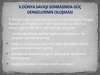 II. Dünya Savaşı sonrasında Avrupa ve Asya’da güçler dengesi
bozuldu ve dengeler uzun süre kurulamadı.Bu durumun
ortaya çıkmasında etkili olan faktörler şunlardır:
 Yenilen devletlerle birlikte İngiltere ve Fransa’nın da
savaştan yıpranarak çıkması
 Mağlup ve savaştan yıpranarak çıkan devletlerin tekrar
güçlenmelerinin uzun sürmesi
 Almanya ve Japonya’nın yerini dolduracak devletlerin
bulunmaması
 Mağlup devletlerin ordularını terhis etmeleri
II.DÜNYA SAVAŞI SONRASINDA GÜÇ
DENGELERİNİN OLUŞMASI
 