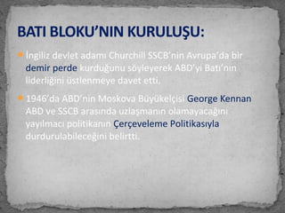 İngiliz devlet adamı Churchill SSCB’nin Avrupa’da bir
demir perde kurduğunu söyleyerek ABD’yi Batı’nın
liderliğini üstlenmeye davet etti.
1946’da ABD’nin Moskova Büyükelçisi George Kennan
ABD ve SSCB arasında uzlaşmanın olamayacağını
yayılmacı politikanın Çerçeveleme Politikasıyla
durdurulabileceğini belirtti.
BATI BLOKU’NIN KURULUŞU:
 