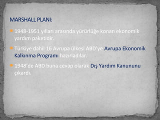 1948-1951 yılları arasında yürürlüğe konan ekonomik
yardım paketidir.
Türkiye dahil 16 Avrupa ülkesi ABD’ye Avrupa Ekonomik
Kalkınma Programı hazırladılar.
1948’de ABD buna cevap olarak Dış Yardım Kanununu
çıkardı.
MARSHALL PLANI:
 
