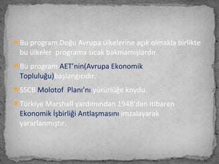 Bu program Doğu Avrupa ülkelerine açık olmakla birlikte
bu ülkeler programa sıcak bakmamışlardır.
Bu program AET’nin(Avrupa Ekonomik
Topluluğu)başlangıcıdır.
SSCB Molotof Planı’nı yürürlüğe koydu.
Türkiye Marshall yardımından 1948’den itibaren
Ekonomik İşbirliği Antlaşmasını imzalayarak
yararlanmıştır.
 