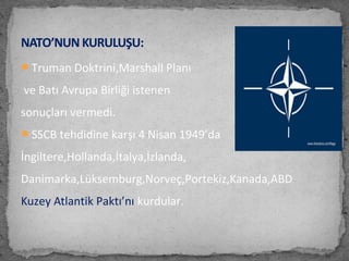 Truman Doktrini,Marshall Planı
ve Batı Avrupa Birliği istenen
sonuçları vermedi.
SSCB tehdidine karşı 4 Nisan 1949’da
İngiltere,Hollanda,İtalya,İzlanda,
Danimarka,Lüksemburg,Norveç,Portekiz,Kanada,ABD
Kuzey Atlantik Paktı’nı kurdular.
NATO’NUN KURULUŞU:
 