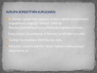 II. Dünya Savaşı’nda yaşanan acıların tekrar yaşanmasını
engellemek amacıyla 5Mayıs 1949’da
Belçika,Danimarka,Fransa,Hollanda,İngiltere,İrlanda,
İsveç,İtalya,Lüksemburg ve Norveç tarafından kuruldu.
Türkiye bu teşkilata 1949’da üye oldu.
Konseyin çalışma alanları :İnsan hakları,medya,sosyal
dayanışma vs.
AVRUPA KONSEYİ’NİN KURULMASI:
 
