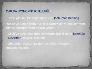 1950 yılında Fransa’nın önerisiyle (Schuman Bildirisi)
Fransız ve Alman kömür ve çelik üretiminin yüksek bir merci
altında birleştirilmesine karar verildi.
SSCB’ye karşı ekonomik dayanışma için ilk adım Benelüks
Devletleri(Belçika,Hollanda,
Lüksemburg)arasında gümrük birliği antlaşması
imzalanarak atıldı.
AVRUPA EKONOMİK TOPLULUĞU:
 