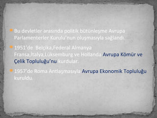 Bu devletler arasında politik bütünleşme Avrupa
Parlamenterler Kurulu’nun oluşmasıyla sağlandı.
1951’de Belçika,Federal Almanya
Fransa,İtalya,Lüksemburg ve Hollanda Avrupa Kömür ve
Çelik Topluluğu’nu kurdular.
1957’de Roma Antlaşmasıyla Avrupa Ekonomik Topluluğu
kuruldu.
 