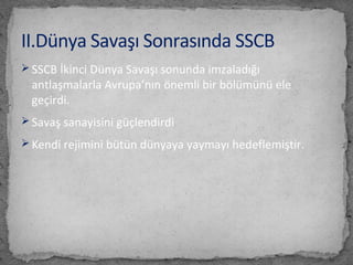  SSCB İkinci Dünya Savaşı sonunda imzaladığı
antlaşmalarla Avrupa’nın önemli bir bölümünü ele
geçirdi.
 Savaş sanayisini güçlendirdi
 Kendi rejimini bütün dünyaya yaymayı hedeflemiştir.
II.Dünya Savaşı Sonrasında SSCB
 