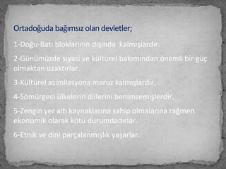 1-Doğu-Batı bloklarının dışında kalmışlardır.
2-Günümüzde siyasi ve kültürel bakımından önemli bir güç
olmaktan uzaktırlar.
3-Kültürel asimilasyona maruz kalmışlardır.
4-Sömürgeci ülkelerin dillerini benimsemişlerdir.
5-Zengin yer altı kaynaklarına sahip olmalarına rağmen
ekonomik olarak kötü durumdadırlar.
6-Etnik ve dini parçalanmışlık yaşarlar.
Ortadoğuda bağımsız olan devletler;
 