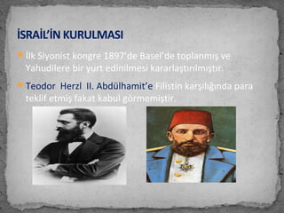İlk Siyonist kongre 1897’de Basel’de toplanmış ve
Yahudilere bir yurt edinilmesi kararlaştırılmıştır.
Teodor Herzl II. Abdülhamit’e Filistin karşılığında para
teklif etmiş fakat kabul görmemiştir.
İSRAİL’İN KURULMASI
 