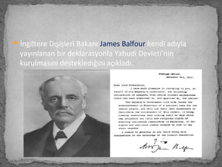 İngiltere Dışişleri Bakanı James Balfour kendi adıyla
yayınlanan bir deklarasyonla Yahudi Devleti’nin
kurulmasını desteklediğini açıkladı.
 