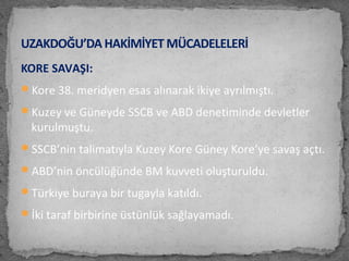 KORE SAVAŞI:
Kore 38. meridyen esas alınarak ikiye ayrılmıştı.
Kuzey ve Güneyde SSCB ve ABD denetiminde devletler
kurulmuştu.
SSCB’nin talimatıyla Kuzey Kore Güney Kore’ye savaş açtı.
ABD’nin öncülüğünde BM kuvveti oluşturuldu.
Türkiye buraya bir tugayla katıldı.
İki taraf birbirine üstünlük sağlayamadı.
UZAKDOĞU’DA HAKİMİYET MÜCADELELERİ
 
