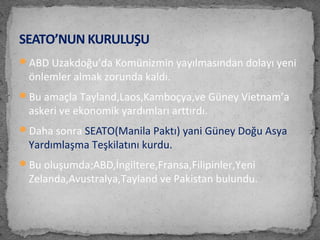 ABD Uzakdoğu’da Komünizmin yayılmasından dolayı yeni
önlemler almak zorunda kaldı.
Bu amaçla Tayland,Laos,Kamboçya,ve Güney Vietnam’a
askeri ve ekonomik yardımları arttırdı.
Daha sonra SEATO(Manila Paktı) yani Güney Doğu Asya
Yardımlaşma Teşkilatını kurdu.
Bu oluşumda;ABD,İngiltere,Fransa,Filipinler,Yeni
Zelanda,Avustralya,Tayland ve Pakistan bulundu.
SEATO’NUN KURULUŞU
 