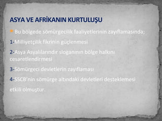 Bu bölgede sömürgecilik faaliyetlerinin zayıflamasında;
1-Milliyetçilik fikrinin güçlenmesi
2-Asya Asyalılarındır sloganının bölge halkını
cesaretlendirmesi
3-Sömürgeci devletlerin zayıflaması
4-SSCB’nin sömürge altındaki devletleri desteklemesi
etkili olmuştur.
ASYA VE AFRİKANIN KURTULUŞU
 