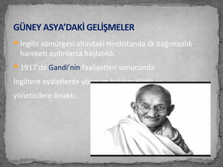 İngiliz sömürgesi altındaki Hindistanda ilk bağımsızlık
hareketi aydınlarca başlatıldı.
1917’de Gandi’nin faaliyetleri sonucunda
İngiltere eyaletlerde yönetim hakkını Hintli
yöneticilere bıraktı.
GÜNEY ASYA’DAKİ GELİŞMELER
 