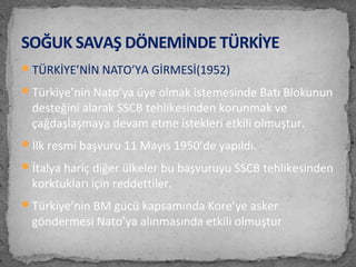 TÜRKİYE’NİN NATO’YA GİRMESİ(1952)
Türkiye’nin Nato’ya üye olmak istemesinde Batı Blokunun
desteğini alarak SSCB tehlikesinden korunmak ve
çağdaşlaşmaya devam etme istekleri etkili olmuştur.
İlk resmi başvuru 11 Mayıs 1950’de yapıldı.
İtalya hariç diğer ülkeler bu başvuruyu SSCB tehlikesinden
korktukları için reddettiler.
Türkiye’nin BM gücü kapsamında Kore’ye asker
göndermesi Nato’ya alınmasında etkili olmuştur
SOĞUK SAVAŞ DÖNEMİNDE TÜRKİYE
 