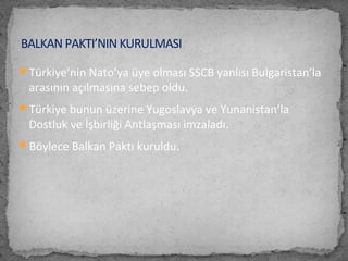 Türkiye’nin Nato’ya üye olması SSCB yanlısı Bulgaristan’la
arasının açılmasına sebep oldu.
Türkiye bunun üzerine Yugoslavya ve Yunanistan’la
Dostluk ve İşbirliği Antlaşması imzaladı.
Böylece Balkan Paktı kuruldu.
BALKAN PAKTI’NIN KURULMASI
 