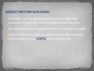 Ortadoğu’nun karışık ortamında istikrarı sağlamak
amacıyla Türkiye-Irak arasında Bağdat Paktı kuruldu.
Bu pakta daha sonra İngiltere ,İran ve Pakistan da katıldı.
Irak’ın 1959’da bu pakttan çekilmesiyle paktın merkezi
Ankara oldu ve ismi CENTO olarak değiştirildi.
BAĞDAT PAKTI’NIN KURULMASI
 