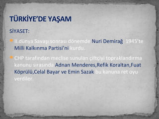 SİYASET:
II.dünya Savaşı sonrası dönemde Nuri Demirağ 1945’te
Milli Kalkınma Partisi’ni kurdu.
CHP tarafından meclise sunulan çiftçiyi topraklandırma
kanunu sırasında Adnan Menderes,Refik Koraltan,Fuat
Köprülü,Celal Bayar ve Emin Sazak bu kanuna ret oyu
verdiler.
TÜRKİYE’DE YAŞAM
 