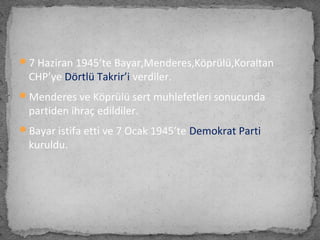 7 Haziran 1945’te Bayar,Menderes,Köprülü,Koraltan
CHP’ye Dörtlü Takrir’i verdiler.
Menderes ve Köprülü sert muhlefetleri sonucunda
partiden ihraç edildiler.
Bayar istifa etti ve 7 Ocak 1945’te Demokrat Parti
kuruldu.
 