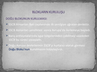 DOĞU BLOKUNUN KURULMASI:
 SSCB Almanları Batı cephesinde ilk yenilgiye uğratan devlettir.
 SSCB Almanları yendikten sonra Avrupa’da ilerlemeye başladı.
 Barış antlaşmalarında işgal bölgelerinden çekilmeyi vaadeden
SSCB bu süreci yavaşlattı.
 Doğu Avrupa devletlerinin SSCB’yi kurtarıcı olarak görmesi
Doğu Bloku’nun kurulmasını kolaylaştırdı.
BLOKLARIN KURULUŞU
 