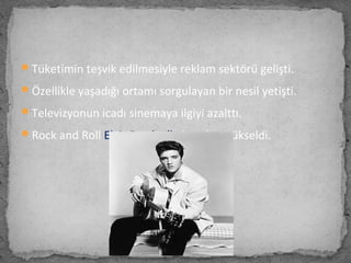 Tüketimin teşvik edilmesiyle reklam sektörü gelişti.
Özellikle yaşadığı ortamı sorgulayan bir nesil yetişti.
Televizyonun icadı sinemaya ilgiyi azalttı.
Rock and Roll Elvis Presley’le beraber yükseldi.
 