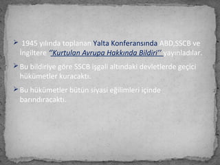  1945 yılında toplanan Yalta Konferansında ABD,SSCB ve
İngiltere ‘’Kurtulan Avrupa Hakkında Bildiri’’ yayınladılar.
 Bu bildiriye göre SSCB işgali altındaki devletlerde geçici
hükümetler kuracaktı.
 Bu hükümetler bütün siyasi eğilimleri içinde
barındıracaktı.
 