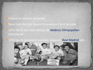 Ulaşım ve iletişim güçlendi.
New York Batı’nın başkenti unvanını Paris’ten aldı.
1951’de ilk kez İskenderiye’de Akdeniz Olimpiyatları
düzenlendi.
1956’da ilk şampiyon kulüpler kupasını Real Madrid aldı.
 