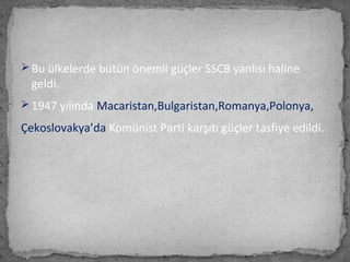  Bu ülkelerde bütün önemli güçler SSCB yanlısı haline
geldi.
 1947 yılında Macaristan,Bulgaristan,Romanya,Polonya,
Çekoslovakya’da Komünist Parti karşıtı güçler tasfiye edildi.
 