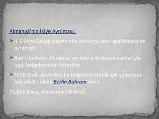 Almanya’nın İkiye Ayrılması:
 II. Dünya Savaşı sonrasında Almanya dört işgal bölgesine
ayrılmıştı.
 Batılı devletler Almanya’nın tekrar birleşmesi amacıyla
işgal bölgelerini birleştirdiler.
 SSCB Batılı devletleri bu bölgeden atmak için çalışmaya
başladı.Bu olaya Berlin Buhranı denir.
(Soğuk Savaş döneminin ilk krizi)
 