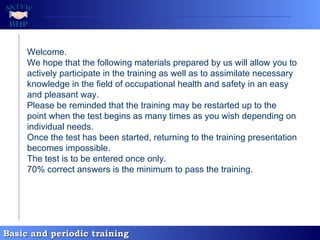 Welcome. We hope that the following materials prepared by us will allow you to actively participate in the training as well as to assimilate necessary knowledge in the field of occupational health and safety in an easy and pleasant way. Please be reminded that the training may be restarted up to the point when the test begins as many times as you wish depending on individual needs. Once the test has been started, returning to the training presentation becomes impossible. The test is to be entered once only. 70% correct answers is the minimum to pass the training.   