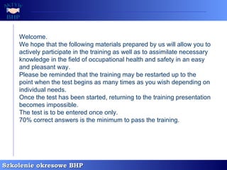 Welcome. We hope that the following materials prepared by us will allow you to actively participate in the training as well as to assimilate necessary knowledge in the field of occupational health and safety in an easy and pleasant way. Please be reminded that the training may be restarted up to the point when the test begins as many times as you wish depending on individual needs. Once the test has been started, returning to the training presentation becomes impossible. The test is to be entered once only. 70% correct answers is the minimum to pass the training.   