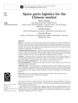 The current issue and full text archive of this journal is available at
                                                 www.emeraldinsight.com/1463-5771.htm




BIJ
18,6                                          Spare parts logistics for the
                                                   Chinese market
                                                                                 Heiko Gebauer
748                                                      Innovation Research in Utility Sectors,
                                            Eawag: Swiss Federal Institute of Aquatic Science and Technology,
                                                                  ¨
                                                                Dubendorf, Switzerland
                                                                                Gunther Kucza
                                               School of Management and Law, Winterthur, Switzerland, and
                                                                                Chunzhi Wang
                                         College of Economics and Management, Dalian Nationalities University,
                                                                  Dalian City, China

                                     Abstract
                                     Purpose – This paper aims to offer recommendations to increase spare parts logistics performance.
                                     Recommendations have been rare despite the proven beneﬁts of high-performing spare parts logistics.
                                     The spare part business is the proﬁt pool of the capital goods industry: creating about 17 percent of the
                                     industry’s total revenue. The margins involved in spare parts revenue are, on average, 25 percent
                                     compared to 2-3 percent of the capital goods.
                                     Design/methodology/approach – The authors conducted an extensive benchmarking project with
                                     a variety of ﬁrms (focus group and single case study) to gain a better understanding of spare parts
                                     logistics in China. By reviewing the ﬁrst benchmarking ﬁndings with a single company that struggled
                                     to achieve sufﬁcient spare parts logistics performance, additional insight was gained.
                                     Findings – The paper attempts to provide a better understanding of the necessary changes for
                                     improving logistics performance in the Chinese market. It analyzes the necessary changes to achieve a
                                     cutting-edge logistics solution, and shows how companies can implement the solution.
                                     Research limitations/implications – The qualitative nature of the research.
                                     Practical implications – Managers can develop a procedure to initiate logistics projects that lead to
                                     cutting-edge logistics performance.
                                     Originality/value – The paper develops a cutting-edge logistics solution for China and Asia based
                                     on two main pillars: companies should try to develop logistics solutions for Asia that consider existing
                                     Asian and Chinese constraints rather than adapting the logistics practices used in mature markets and
                                     the development of the logistics solution should be in intensive collaboration with the logistics
                                     providers.
                                     Keywords Services in manufacturing companies, Spare parts logistic, China, Logistics solution,
                                     After-sales services, Spare parts, Distribution management
                                     Paper type Research paper


                                     The authors would like to thank the Swiss National Science Foundation (SNF) for supporting
                                     Heiko Gebauer’s research. They would like to express their deep gratitude to Maureen Sondell
Benchmarking: An International       for her language editing services.
Journal
Vol. 18 No. 6, 2011                     This article is part of the special issue: “Supply chain networks in emerging markets” guest
pp. 748-768                          edited by Harri Lorentz, Yongjiang Shi, Olli-Pekka Hilmola and Jagjit Singh Srai. Due to an
q Emerald Group Publishing Limited
1463-5771
                                     administrative error at Emerald, the Editorial to accompany this special issue is published
DOI 10.1108/14635771111180680        separately in BIJ Volume 19, Issue 1, 2012.
 