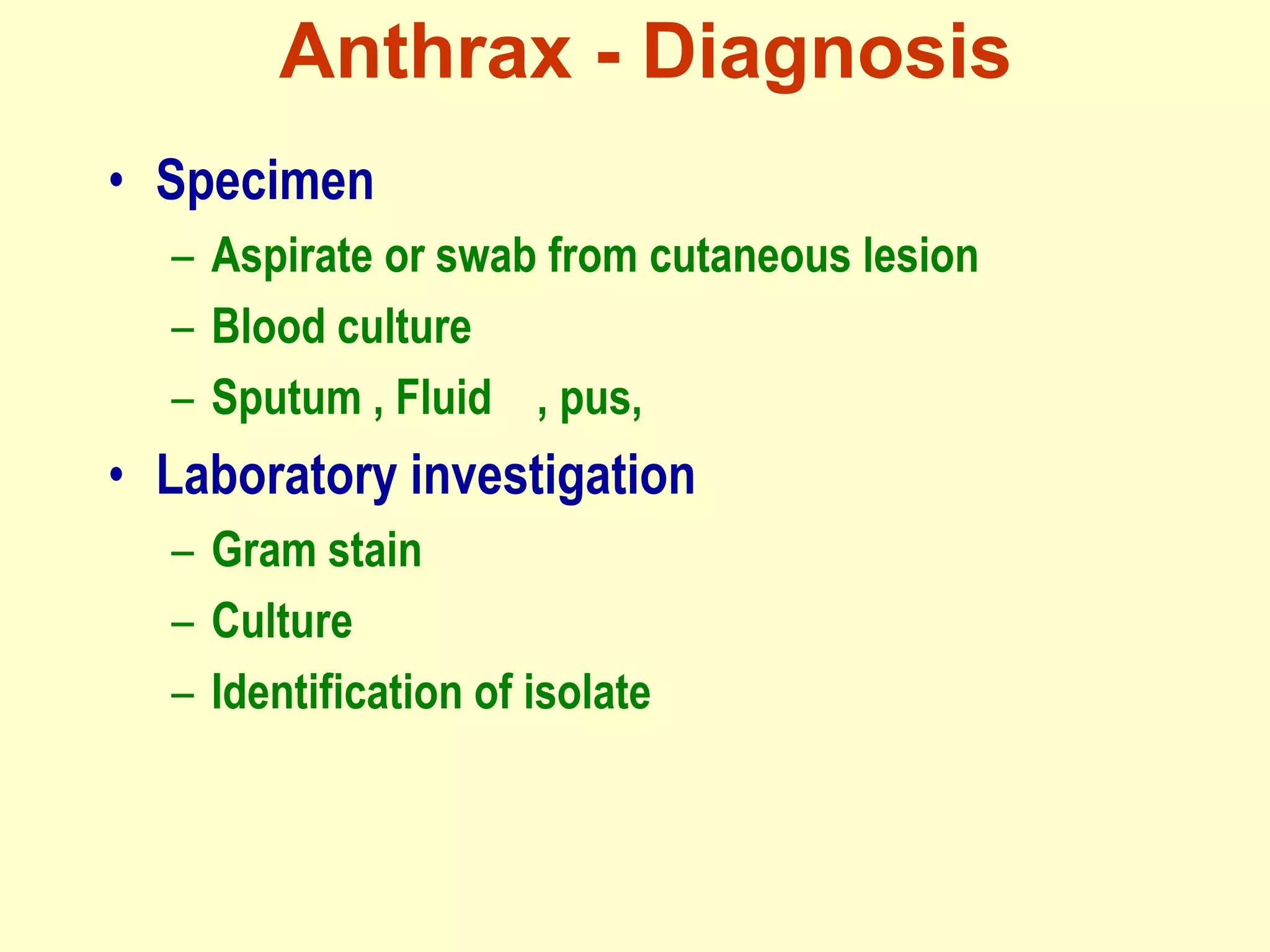Anthrax - Diagnosis
• Specimen
– Aspirate or swab from cutaneous lesion
– Blood culture
– Sputum , Fluid , pus,

• Laboratory investigation
– Gram stain
– Culture
– Identification of isolate

 