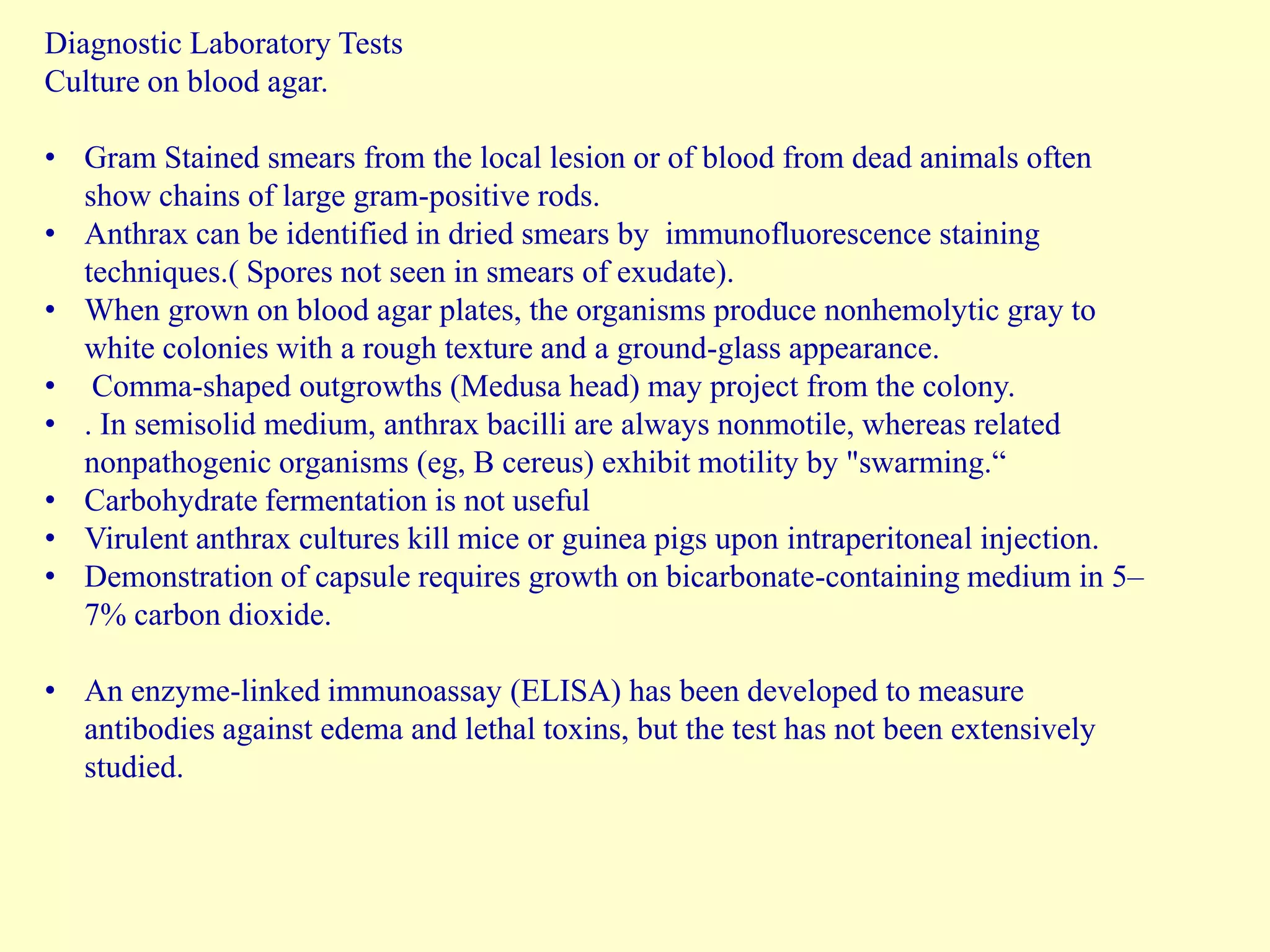 Diagnostic Laboratory Tests
Culture on blood agar.
• Gram Stained smears from the local lesion or of blood from dead animals often
show chains of large gram-positive rods.
• Anthrax can be identified in dried smears by immunofluorescence staining
techniques.( Spores not seen in smears of exudate).
• When grown on blood agar plates, the organisms produce nonhemolytic gray to
white colonies with a rough texture and a ground-glass appearance.
• Comma-shaped outgrowths (Medusa head) may project from the colony.
• . In semisolid medium, anthrax bacilli are always nonmotile, whereas related
nonpathogenic organisms (eg, B cereus) exhibit motility by "swarming.“
• Carbohydrate fermentation is not useful
• Virulent anthrax cultures kill mice or guinea pigs upon intraperitoneal injection.
• Demonstration of capsule requires growth on bicarbonate-containing medium in 5–
7% carbon dioxide.
• An enzyme-linked immunoassay (ELISA) has been developed to measure
antibodies against edema and lethal toxins, but the test has not been extensively
studied.

 