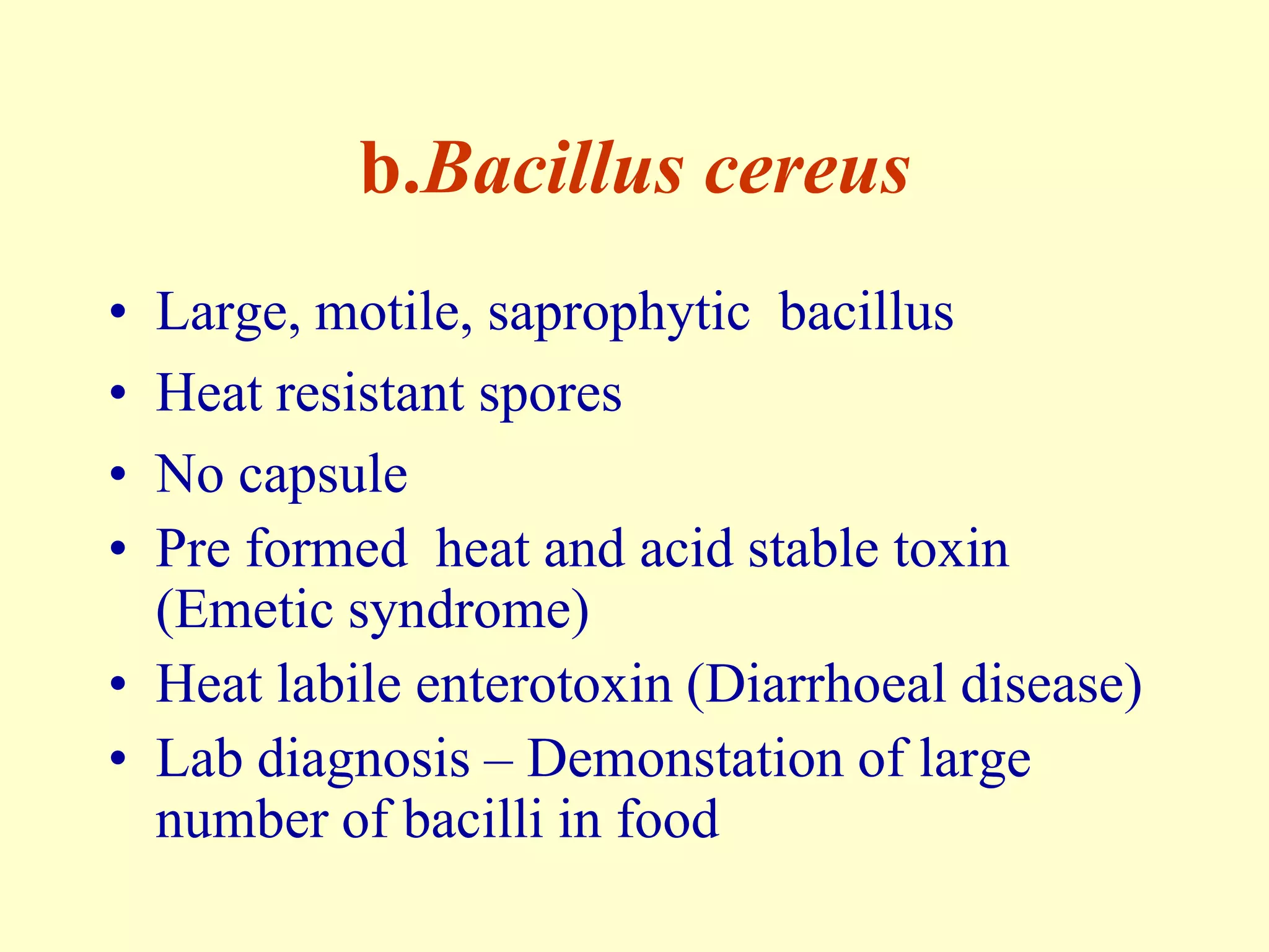 b.Bacillus cereus
•
•
•
•

Large, motile, saprophytic bacillus
Heat resistant spores
No capsule
Pre formed heat and acid stable toxin
(Emetic syndrome)
• Heat labile enterotoxin (Diarrhoeal disease)
• Lab diagnosis – Demonstation of large
number of bacilli in food

 