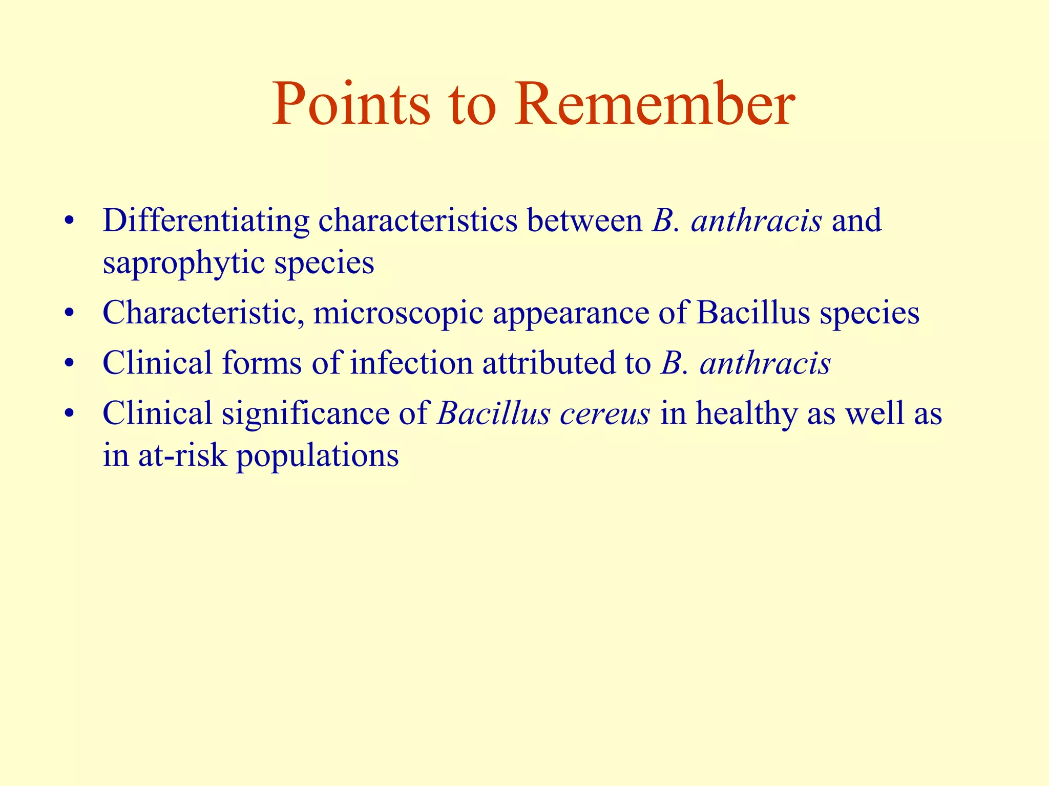 Points to Remember
• Differentiating characteristics between B. anthracis and
saprophytic species
• Characteristic, microscopic appearance of Bacillus species
• Clinical forms of infection attributed to B. anthracis
• Clinical significance of Bacillus cereus in healthy as well as
in at-risk populations

 