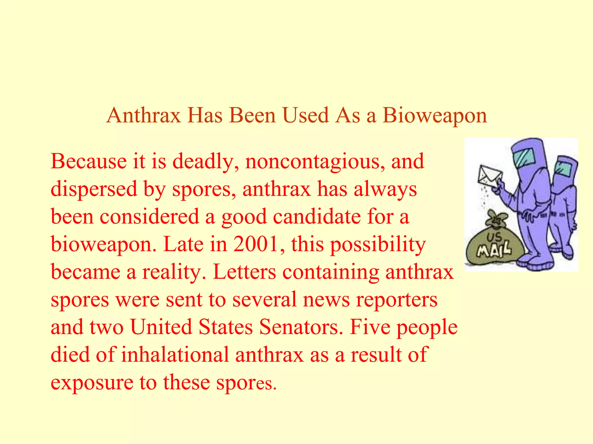 Anthrax Has Been Used As a Bioweapon

Because it is deadly, noncontagious, and
dispersed by spores, anthrax has always
been considered a good candidate for a
bioweapon. Late in 2001, this possibility
became a reality. Letters containing anthrax
spores were sent to several news reporters
and two United States Senators. Five people
died of inhalational anthrax as a result of
exposure to these spores.

 