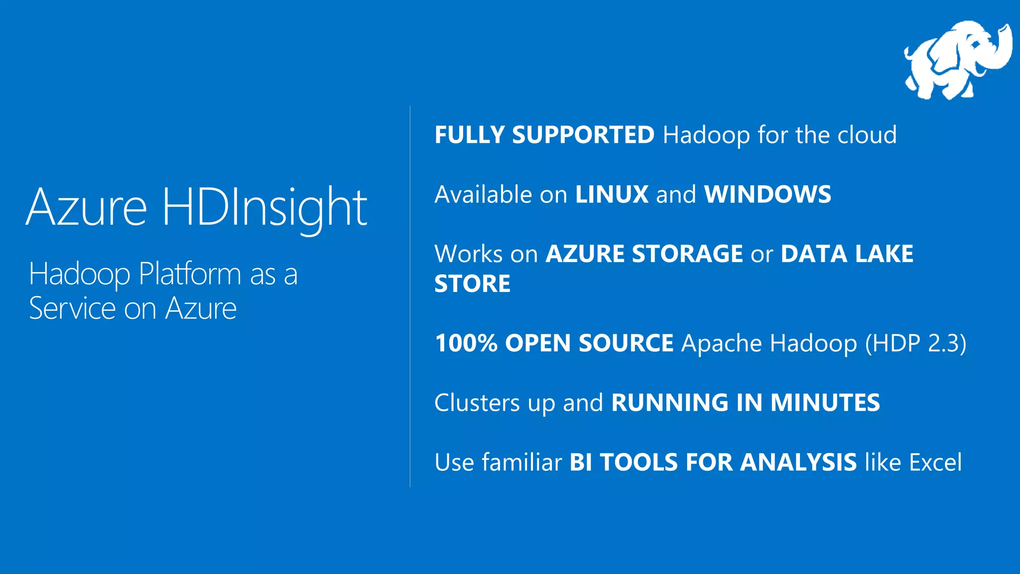 FULLY SUPPORTED Hadoop for the cloud
Available on LINUX and WINDOWS
Works on AZURE STORAGE or DATA LAKE
STORE
100% OPEN SOURCE Apache Hadoop (HDP 2.3)
Clusters up and RUNNING IN MINUTES
Use familiar BI TOOLS FOR ANALYSIS like Excel
Azure HDInsight
Hadoop Platform as a
Service on Azure
 