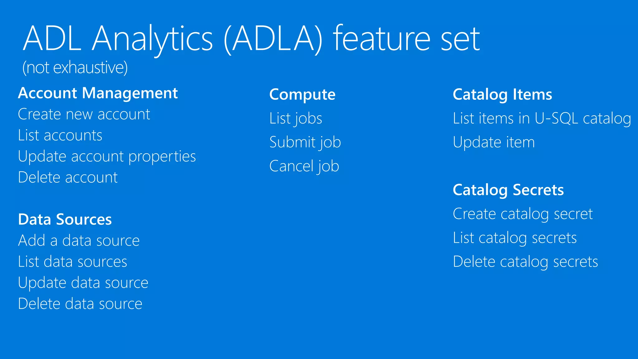 Account Management
Create new account
List accounts
Update account properties
Delete account
Data Sources
Add a data source
List data sources
Update data source
Delete data source
Compute
List jobs
Submit job
Cancel job
Catalog Items
List items in U-SQL catalog
Update item
Catalog Secrets
Create catalog secret
List catalog secrets
Delete catalog secrets
 