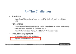  	
  	
  www.oraly)cs.com 	
  t	
  :	
  @brendan)erney 	
  e	
  :	
  brendan.)erney@oraly)cs.com	
   	
   	
   	
  	
  
R	
  -­‐	
  The	
  Challenges	
  	
  
§  Scalability	
  
§  Regardless	
  of	
  the	
  number	
  of	
  cores	
  on	
  your	
  CPU,	
  R	
  will	
  only	
  use	
  1	
  on	
  a	
  default	
  
build	
  
§  Performance	
  
§  R	
  reads	
  data	
  into	
  memory	
  by	
  default.	
  Easy	
  to	
  exhaust	
  RAM	
  by	
  storing	
  unnecessary	
  
data.	
  Typically	
  R	
  will	
  throw	
  an	
  excep)on	
  at	
  2GB.	
  
§  Paralleliza)on	
  can	
  be	
  challenge.	
  Is	
  not	
  Default.	
  Packages	
  available	
  
§  Produc)on	
  Deployment	
  
§  Diﬃcul)es	
  deploying	
  R	
  in	
  produc)on	
  
§  Typically	
  need	
  to	
  re-­‐code	
  in	
  …..	
  
 