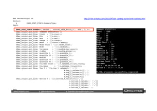  	
  	
  www.oraly)cs.com 	
  t	
  :	
  @brendan)erney 	
  e	
  :	
  brendan.)erney@oraly)cs.com	
   	
   	
   	
  	
  
set serveroutput on
declare  
   s         DBMS_STAT_FUNCS.SummaryType;  
begin  
   
   DBMS_STAT_FUNCS.SUMMARY('DMUSER', 'MINING_DATA_BUILD_V', 'AGE', 3, s);
   dbms_output.put_line('SUMMARY STATISTICS');  
   dbms_output.put_line('Count  : '||s.count);  
   dbms_output.put_line('Min    : '||s.min);  
   dbms_output.put_line('Max    : '||s.max);  
   dbms_output.put_line('Range  : '||s.range);  
   dbms_output.put_line('Mean   : '||round(s.mean));  
   dbms_output.put_line('Mode Count : '||s.cmode.count);  
   dbms_output.put_line('Mode        : '||s.cmode(1));  
   dbms_output.put_line('Variance    : '||round(s.variance));  
   dbms_output.put_line('Stddev      : '||round(s.stddev));  
   dbms_output.put_line('Quantile 5  : '||s.quantile_5);  
   dbms_output.put_line('Quantile 25 : '||s.quantile_25);  
   dbms_output.put_line('Median      : '||s.median);  
   dbms_output.put_line('Quantile 75 : '||s.quantile_75);  
   dbms_output.put_line('Quantile 95 : '||s.quantile_95);  
   dbms_output.put_line('Extreme Count : '||s.extreme_values.count);  
   dbms_output.put_line('Extremes      : '||s.extreme_values(1));  
   dbms_output.put_line('Top 5 : '||s.top_5_values(1)||','||  
                                                s.top_5_values(2)||','||  
                                                s.top_5_values(3)||','||  
                                                s.top_5_values(4)||','||  
                                                s.top_5_values(5));  
   dbms_output.put_line('Bottom 5 : '||s.bottom_5_values(5)||','||  
                                                     s.bottom_5_values(4)||','||  
                                                     s.bottom_5_values(3)||','||  
                                                     s.bottom_5_values(2)||','||  
                                                     s.bottom_5_values(1));  
end;
hdp://www.oraly)cs.com/2013/04/part-­‐1ge`ng-­‐started-­‐with-­‐sta)s)cs.html	
  
 