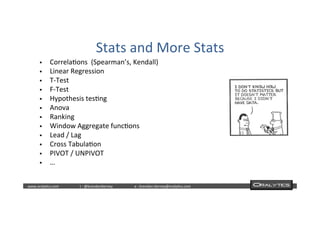  	
  	
  www.oraly)cs.com 	
  t	
  :	
  @brendan)erney 	
  e	
  :	
  brendan.)erney@oraly)cs.com	
   	
   	
   	
  	
  
Stats	
  and	
  More	
  Stats	
  
§  Correla)ons	
  	
  (Spearman’s,	
  Kendall)	
  
§  Linear	
  Regression	
  
§  T-­‐Test	
  
§  F-­‐Test	
  
§  Hypothesis	
  tes)ng	
  
§  Anova	
  
§  Ranking	
  
§  Window	
  Aggregate	
  func)ons	
  
§  Lead	
  /	
  Lag	
  
§  Cross	
  Tabula)on	
  
§  PIVOT	
  /	
  UNPIVOT	
  
§  …	
  
 