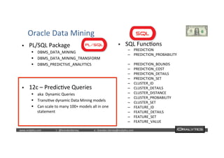  	
  	
  www.oraly)cs.com 	
  t	
  :	
  @brendan)erney 	
  e	
  :	
  brendan.)erney@oraly)cs.com	
   	
   	
   	
  	
  
Oracle	
  Data	
  Mining	
  
§  PL/SQL	
  Package	
  
§  DBMS_DATA_MINING	
  
§  DBMS_DATA_MINING_TRANSFORM	
  
§  DBMS_PREDICTIVE_ANALYTICS	
  
§  SQL	
  Func)ons	
  
–  PREDICTION	
  
–  PREDICTION_PROBABILITY	
  
–  PREDICTION_BOUNDS	
  
–  PREDICTION_COST	
  
–  PREDICTION_DETAILS	
  
–  PREDICTION_SET	
  
–  CLUSTER_ID	
  
–  CLUSTER_DETAILS	
  
–  CLUSTER_DISTANCE	
  
–  CLUSTER_PROBABILITY	
  
–  CLUSTER_SET	
  
–  FEATURE_ID	
  
–  FEATURE_DETAILS	
  
–  FEATURE_SET	
  
–  FEATURE_VALUE	
  
§  12c	
  –	
  Predic)ve	
  Queries	
  
§  aka	
  	
  Dynamic	
  Queries	
  
§  Transi)ve	
  dynamic	
  Data	
  Mining	
  models	
  
§  Can	
  scale	
  to	
  many	
  100+	
  models	
  all	
  in	
  one	
  
statement	
  	
  
 