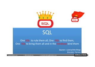  	
  	
  www.oraly)cs.com 	
  t	
  :	
  @brendan)erney 	
  e	
  :	
  brendan.)erney@oraly)cs.com	
   	
   	
   	
  	
  
SQL	
  
	
  
One	
  SQL	
  	
  to	
  rule	
  them	
  all,	
  One	
  	
  SQL	
  to	
  ﬁnd	
  them,	
  
One	
  	
  SQL	
  to	
  bring	
  them	
  all	
  and	
  in	
  the	
  Database	
  bind	
  them	
  
	
  
Sauron	
  –	
  Lord	
  of	
  the	
  Rings	
  
Brendan	
  Tierney	
  
 