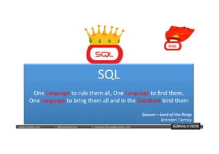  	
  	
  www.oraly)cs.com 	
  t	
  :	
  @brendan)erney 	
  e	
  :	
  brendan.)erney@oraly)cs.com	
   	
   	
   	
  	
  
SQL	
  
	
  
One	
  Language	
  to	
  rule	
  them	
  all,	
  One	
  Language	
  to	
  ﬁnd	
  them,	
  
One	
  Language	
  to	
  bring	
  them	
  all	
  and	
  in	
  the	
  Database	
  bind	
  them	
  
	
  
Sauron	
  –	
  Lord	
  of	
  the	
  Rings	
  
Brendan	
  Tierney	
  
 