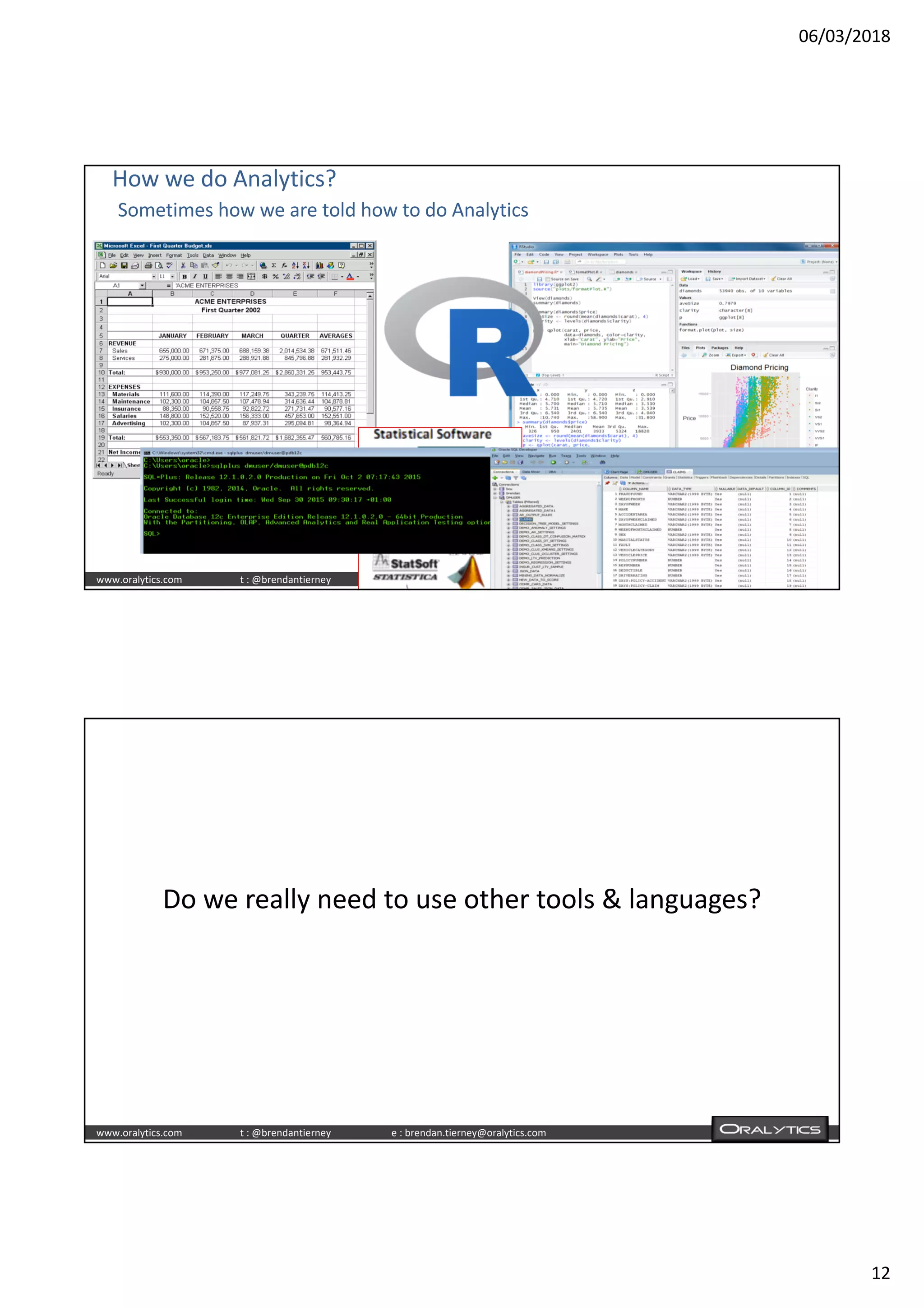 06/03/2018
12
www.oralytics.com t : @brendantierney e : brendan.tierney@oralytics.com
How we do Analytics?
Sometimes how we are told how to do Analytics
www.oralytics.com t : @brendantierney e : brendan.tierney@oralytics.com
Do we really need to use other tools & languages?
 