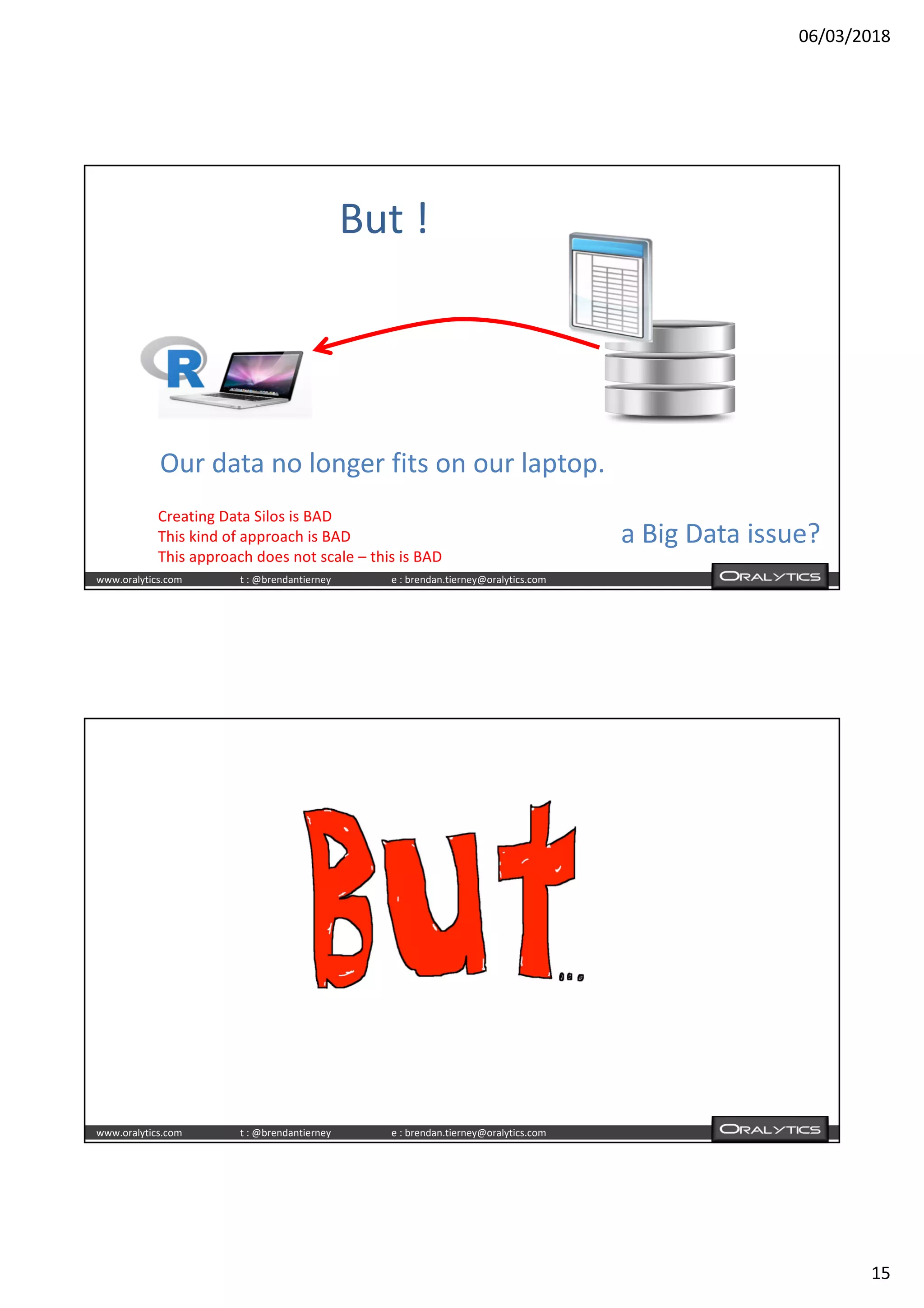 06/03/2018
15
www.oralytics.com t : @brendantierney e : brendan.tierney@oralytics.com
But !
Our data no longer fits on our laptop.
a Big Data issue?
Creating Data Silos is BAD
This kind of approach is BAD
This approach does not scale – this is BAD
www.oralytics.com t : @brendantierney e : brendan.tierney@oralytics.com
 