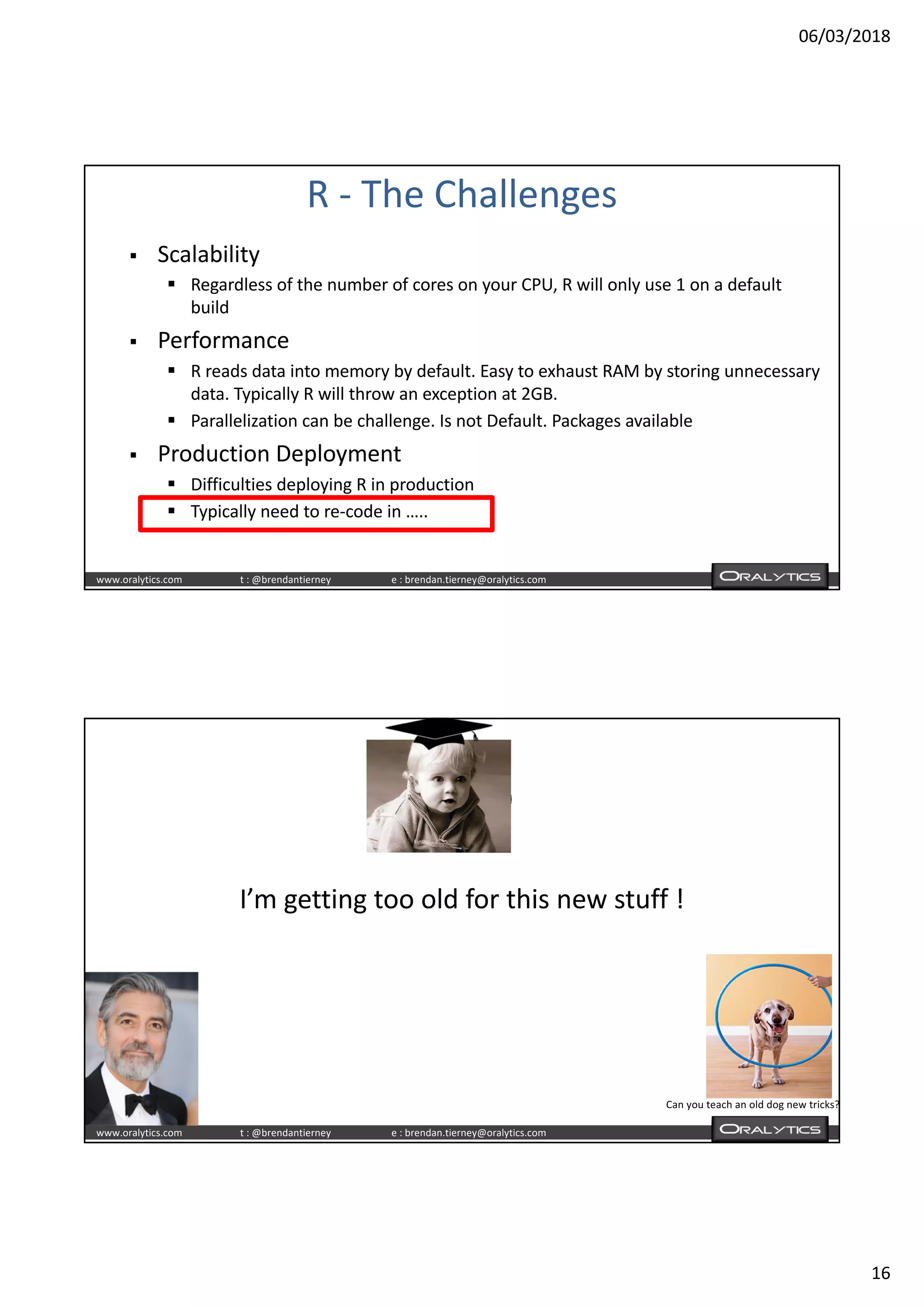 06/03/2018
16
www.oralytics.com t : @brendantierney e : brendan.tierney@oralytics.com
R - The Challenges
§ Scalability
§ Regardless of the number of cores on your CPU, R will only use 1 on a default
build
§ Performance
§ R reads data into memory by default. Easy to exhaust RAM by storing unnecessary
data. Typically R will throw an exception at 2GB.
§ Parallelization can be challenge. Is not Default. Packages available
§ Production Deployment
§ Difficulties deploying R in production
§ Typically need to re-code in …..
www.oralytics.com t : @brendantierney e : brendan.tierney@oralytics.com
I’m getting too old for this new stuff !
Can you teach an old dog new tricks?
 