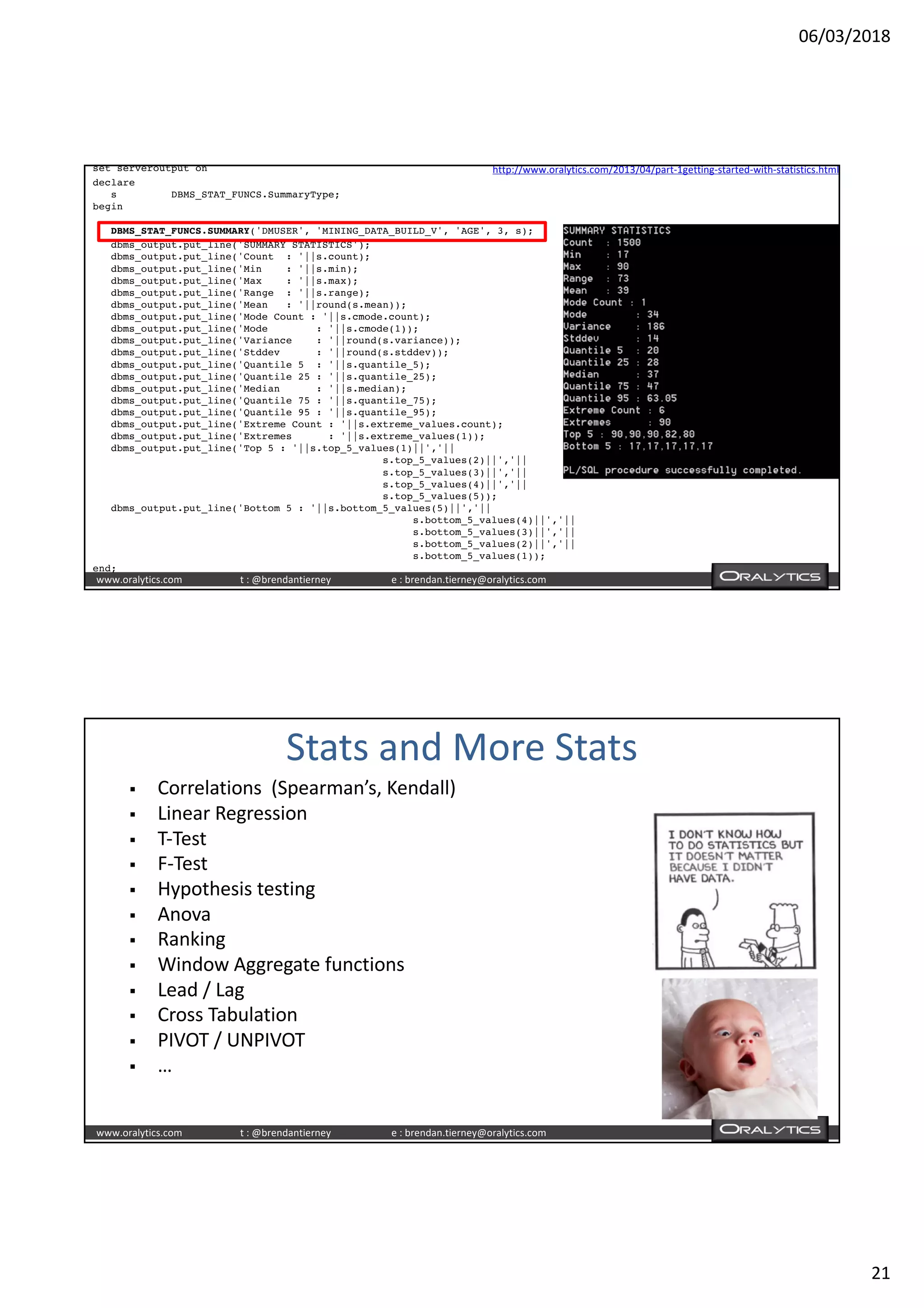 06/03/2018
21
www.oralytics.com t : @brendantierney e : brendan.tierney@oralytics.com
set serveroutput on
declare
s DBMS_STAT_FUNCS.SummaryType;
begin
DBMS_STAT_FUNCS.SUMMARY('DMUSER', 'MINING_DATA_BUILD_V', 'AGE', 3, s);
dbms_output.put_line('SUMMARY STATISTICS');
dbms_output.put_line('Count : '||s.count);
dbms_output.put_line('Min : '||s.min);
dbms_output.put_line('Max : '||s.max);
dbms_output.put_line('Range : '||s.range);
dbms_output.put_line('Mean : '||round(s.mean));
dbms_output.put_line('Mode Count : '||s.cmode.count);
dbms_output.put_line('Mode : '||s.cmode(1));
dbms_output.put_line('Variance : '||round(s.variance));
dbms_output.put_line('Stddev : '||round(s.stddev));
dbms_output.put_line('Quantile 5 : '||s.quantile_5);
dbms_output.put_line('Quantile 25 : '||s.quantile_25);
dbms_output.put_line('Median : '||s.median);
dbms_output.put_line('Quantile 75 : '||s.quantile_75);
dbms_output.put_line('Quantile 95 : '||s.quantile_95);
dbms_output.put_line('Extreme Count : '||s.extreme_values.count);
dbms_output.put_line('Extremes : '||s.extreme_values(1));
dbms_output.put_line('Top 5 : '||s.top_5_values(1)||','||
s.top_5_values(2)||','||
s.top_5_values(3)||','||
s.top_5_values(4)||','||
s.top_5_values(5));
dbms_output.put_line('Bottom 5 : '||s.bottom_5_values(5)||','||
s.bottom_5_values(4)||','||
s.bottom_5_values(3)||','||
s.bottom_5_values(2)||','||
s.bottom_5_values(1));
end;
http://www.oralytics.com/2013/04/part-1getting-started-with-statistics.html
www.oralytics.com t : @brendantierney e : brendan.tierney@oralytics.com
Stats and More Stats
§ Correlations (Spearman’s, Kendall)
§ Linear Regression
§ T-Test
§ F-Test
§ Hypothesis testing
§ Anova
§ Ranking
§ Window Aggregate functions
§ Lead / Lag
§ Cross Tabulation
§ PIVOT / UNPIVOT
§ …
 